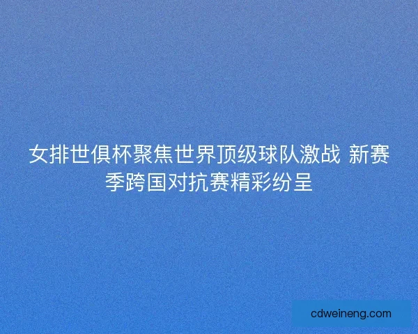 女排世俱杯聚焦世界顶级球队激战 新赛季跨国对抗赛精彩纷呈