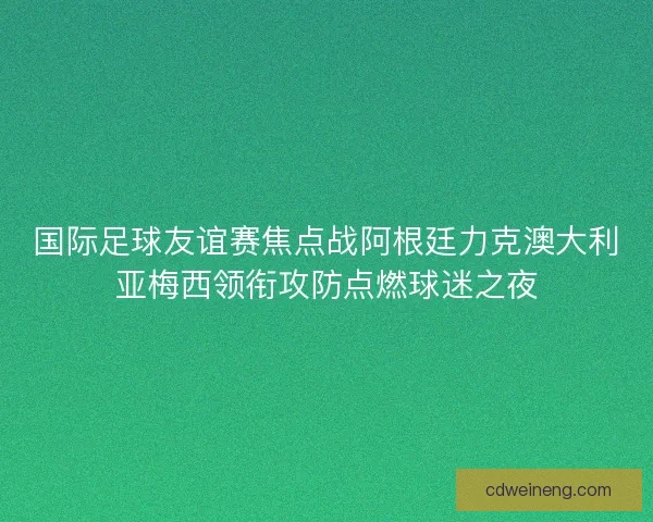 国际足球友谊赛焦点战阿根廷力克澳大利亚梅西领衔攻防点燃球迷之夜