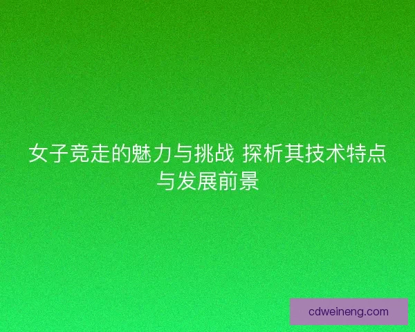 女子竞走的魅力与挑战 探析其技术特点与发展前景