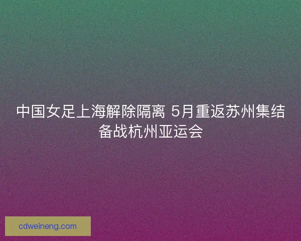 中国女足上海解除隔离 5月重返苏州集结备战杭州亚运会